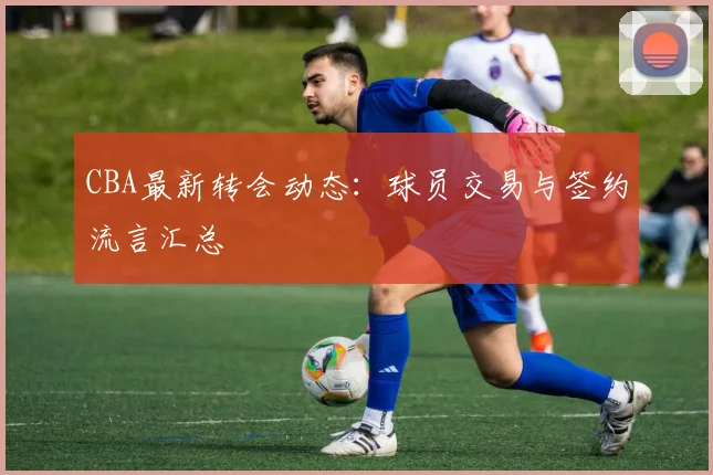 CBA最新转会动态：球员交易与签约流言汇总