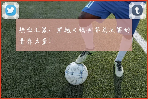 热血汇聚，穿越火线世界总决赛的青春力量！