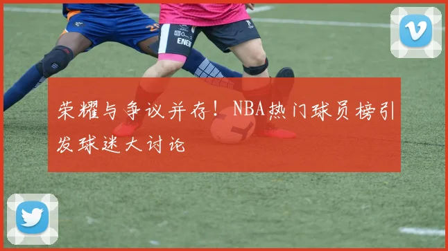 荣耀与争议并存！NBA热门球员榜引发球迷大讨论