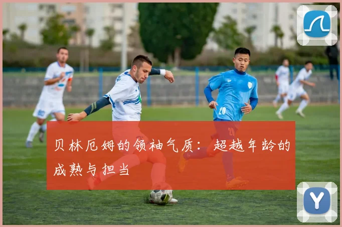 贝林厄姆的领袖气质：超越年龄的成熟与担当