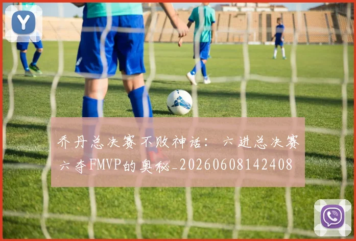 乔丹总决赛不败神话：六进总决赛六夺FMVP的奥秘_20260608142408