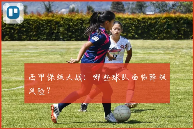 西甲保级大战：哪些球队面临降级风险？
