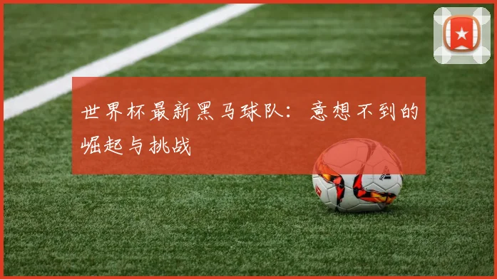 世界杯最新黑马球队：意想不到的崛起与挑战