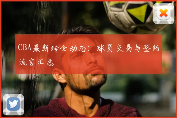 CBA最新转会动态：球员交易与签约流言汇总