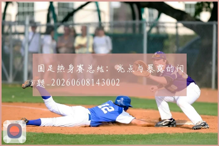国足热身赛总结：亮点与暴露的问题_20260608143002