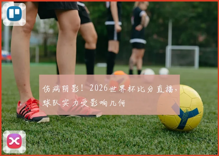 伤病阴影！2026世界杯比分直播，球队实力受影响几何