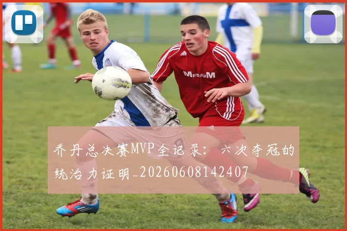 乔丹总决赛MVP全记录：六次夺冠的统治力证明_20260608142407