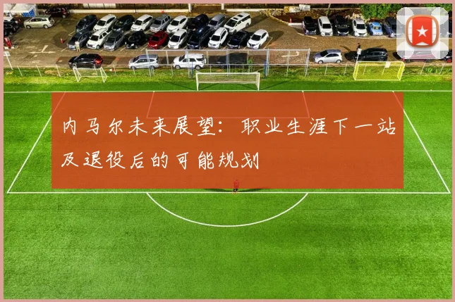 内马尔未来展望：职业生涯下一站及退役后的可能规划